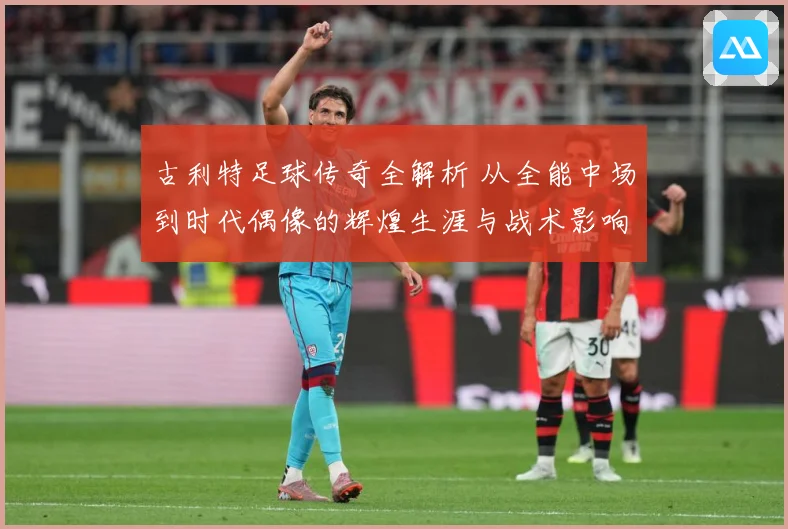 古利特足球传奇全解析 从全能中场到时代偶像的辉煌生涯与战术影响
