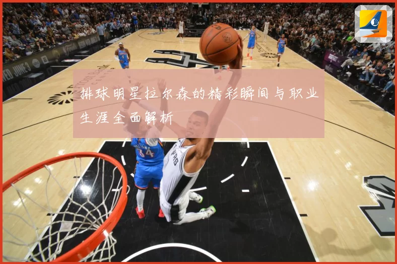 排球明星拉尔森的精彩瞬间与职业生涯全面解析