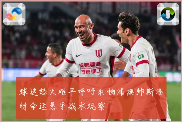 球迷怒火难平呼吁利物浦换帅斯洛特命运悬乎战术观察