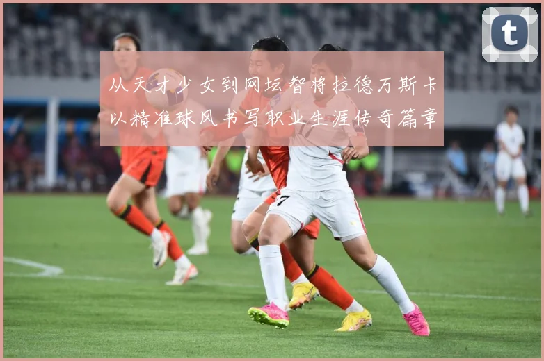 从天才少女到网坛智将拉德万斯卡以精准球风书写职业生涯传奇篇章解析
