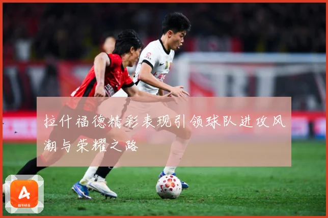 拉什福德精彩表现引领球队进攻风潮与荣耀之路