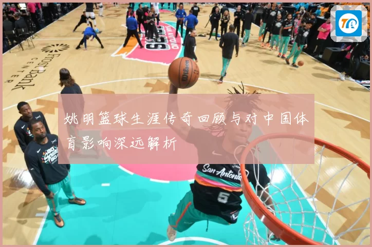 姚明篮球生涯传奇回顾与对中国体育影响深远解析