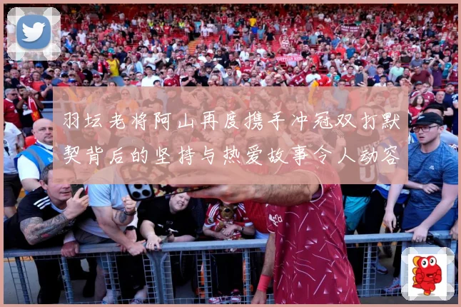 羽坛老将阿山再度携手冲冠双打默契背后的坚持与热爱故事令人动容