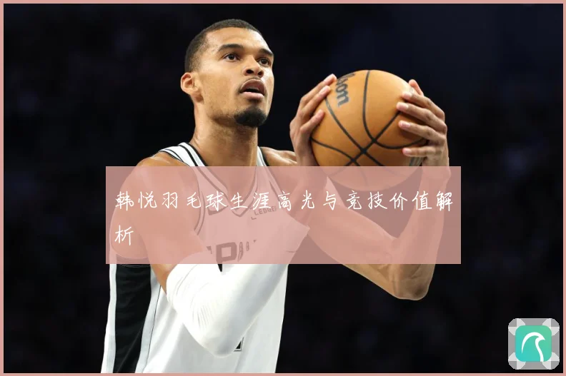 韩悦羽毛球生涯高光与竞技价值解析