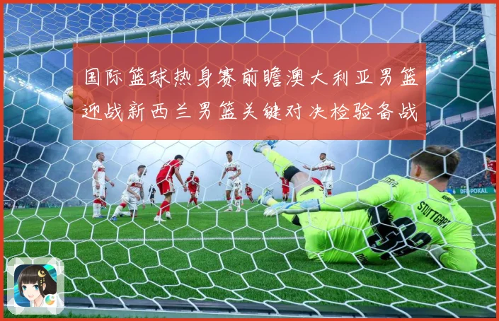国际篮球热身赛前瞻澳大利亚男篮迎战新西兰男篮关键对决检验备战成色